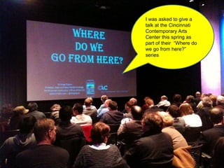 I was asked to give a
talk at the Cincinnati
Contemporary Arts
Center this spring as
part of their “Where do
we go from here?”
series
 