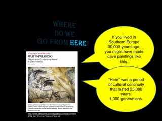 http://www.newyorker.com/reporting/2008/06/23/0806
23fa_fact_thurman?currentPage=all
If you lived in
Southern Europe
30,000 years ago,
you might have made
cave paintings like
this.
“Here” was a period
of cultural continuity
that lasted 25,000
years.
1,000 generations.
 