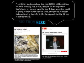 http://www.newyorker.com/reporting/2008/06/23/0806
23fa_fact_thurman?currentPage=all
http://www.ted.com/talks/ken_robinson_says_schools
_kill_creativity.html
“…children starting school this year [2006] will be retiring
in 2065. Nobody has a clue, despite all the expertise
that’s been on parade over the last 4 days, what the world
is going to look like in 5 years time, and yet we’re meant
to be educating them for it. So the unpredictability, I think,
is extraordinary.”
 