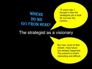 The strategist as a visionary
15 years ago, I
thought it was the
strategists job to look
far out over the
horizon…
But now, much of that
distant, misty future
has already happened.
The present is what’s
interesting and difficult
 