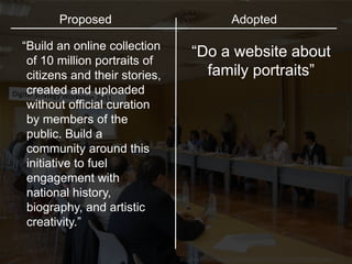 http://www.flickr.com/photos/invattur/4013772522/sizes/l/in/photostream/
“Do a website about
family portraits”
Proposed Adopted
“Build an online collection
of 10 million portraits of
citizens and their stories,
created and uploaded
without official curation
by members of the
public. Build a
community around this
initiative to fuel
engagement with
national history,
biography, and artistic
creativity.”
 