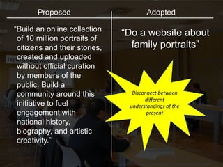 http://www.flickr.com/photos/invattur/4013772522/sizes/l/in/photostream/
“Build an online collection
of 10 million portraits of
citizens and their stories,
created and uploaded
without official curation
by members of the
public. Build a
community around this
initiative to fuel
engagement with
national history,
biography, and artistic
creativity.”
“Do a website about
family portraits”
Proposed Adopted
Disconnect between
different
understandings of the
present
 