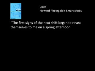 2002
Howard Rheingold’s Smart Mobs
“The first signs of the next shift began to reveal
themselves to me on a spring afternoon in the
year 2000. That was when I began to notice
people on the streets of Tokyo staring at their
mobile phones instead of talking to them. The
sight of this behavior, now commonplace in much
of the world, triggered a sensation I had
experienced a few times before—the instant
recognition that a technology is going to change
my life in ways I can scarcely imagine.
 