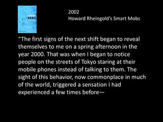 2002
Howard Rheingold’s Smart Mobs
“The first signs of the next shift began to reveal
themselves to me on a spring afternoon in the
year 2000. That was when I began to notice
people on the streets of Tokyo staring at their
mobile phones instead of talking to them. The
sight of this behavior, now commonplace in much
of the world, triggered a sensation I had
experienced a few times before—the instant
recognition that a technology is going to change
my life in ways I can scarcely imagine.
 