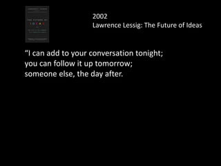 2002
Lawrence Lessig: The Future of Ideas
“I can add to your conversation tonight;
you can follow it up tomorrow;
someone else, the day after.
And this is just the beginning, as the technology
will only get better.
 