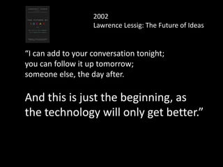 2002
Lawrence Lessig: The Future of Ideas
“I can add to your conversation tonight;
you can follow it up tomorrow;
someone else, the day after.
And this is just the beginning, as
the technology will only get better.”
 