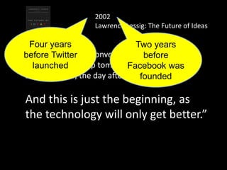 “I can add to your conversation tonight;
you can follow it up tomorrow;
someone else, the day after.
And this is just the beginning, as
the technology will only get better.”
2002
Lawrence Lessig: The Future of Ideas
Two years
before
Facebook was
founded
Four years
before Twitter
launched
 