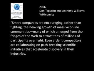 2006
Don Tapscott and Anthony Williams
Wikinomics
“Smart companies are encouraging, rather than
fighting, the heaving growth of massive online
communities—many of which emerged from the
fringes of the Web to attract tens of millions of
participants overnight. Even ardent competitors
are collaborating on path-breaking scientific
initiatives that accelerate discovery in their
industries.
 