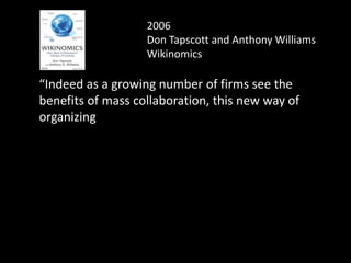 2006
Don Tapscott and Anthony Williams
Wikinomics
“Indeed as a growing number of firms see the
benefits of mass collaboration, this new way of
organizing
will eventually displace the
traditional corporate structures as
the economy's primary engine of
wealth creation.
 