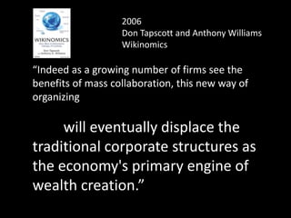 2006
Don Tapscott and Anthony Williams
Wikinomics
“Indeed as a growing number of firms see the
benefits of mass collaboration, this new way of
organizing
will eventually displace the
traditional corporate structures as
the economy's primary engine of
wealth creation.”
 
