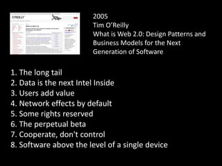2005
Tim O’Reilly
What is Web 2.0: Design Patterns and
Business Models for the Next
Generation of Software
1. The long tail
2. Data is the next Intel Inside
3. Users add value
4. Network effects by default
5. Some rights reserved
6. The perpetual beta
7. Cooperate, don't control
8. Software above the level of a single device
 