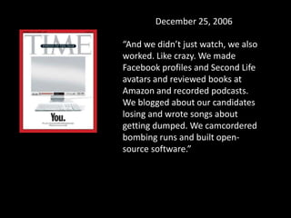 December 25, 2006
“And we didn’t just watch, we also
worked. Like crazy. We made
Facebook profiles and Second Life
avatars and reviewed books at
Amazon and recorded podcasts.
We blogged about our candidates
losing and wrote songs about
getting dumped. We camcordered
bombing runs and built open-
source software.”
 