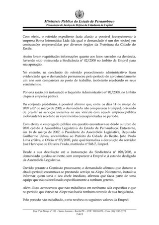 Ministério Público do Estado de Pernambuco
Promotoria de Justiça de Defesa da Cidadania da Capital
Com efeito, o referido expediente fazia alusão a possível favorecimento à
empresa Soma Informática Ltda (da qual o demandado é um dos sócios) em
contratações empreendidas por diversos órgãos da Prefeitura da Cidade do
Recife.
Assim foram requisitadas informações quanto aos fatos narrados na denúncia,
havendo sido instaurada a Sindicância nº 02/2008 no âmbito da Emprel para
sua apuração.
No entanto, na conclusão do referido procedimento administrativo ficou
evidenciado que o demandado permaneceu pelo período de aproximadamente
um ano sem comparecer ao posto de trabalho, inobstante recebendo os seus
vencimentos.
Por esta razão, foi instaurado o Inquérito Administrativo nº 02/2008, no âmbito
daquela empresa pública.
Do conjunto probatório, é possível afirmar que, entre os dias 14 de março de
2007 a 07 de março de 2008, o demandado não compareceu à Emprel, deixando
de prestar os serviços inerentes ao seu vínculo com aquela empresa pública
inobstante ter recebido os vencimentos correspondentes ao período.
Com efeito, o empregado público em questão encontrava-se desde outubro de
2005 cedido à Assembléia Legislativa do Estado de Pernambuco. Entretanto,
em 14 de março de 2007, o Presidente da Assembléia Legislativa, Deputado
Guilherme Uchoa, encaminhou ao Prefeito da Cidade do Recife, João Paulo
Lima e Silva, o Ofício nº 87/2007, pelo qual formaliza a devolução do servidor
José Henrique de Oliveira Prado, matricula nº 548-7, Emprel.
Desde a sua devolução até a instauração da Sindicância nº 028/2008, o
demandado quedou-se inerte, sem comparecer à Emprel e já estando desligado
da Assembléia Legislativa.
Ouvido perante a Comissão processante, o demandado afirmou que durante o
citado período encontrava-se prestando serviço na Alepe. No entanto, instado a
informar quem seria o seu chefe imediato, afirmou que fazia parte de uma
equipe que não subordinado especificamente a nenhum gerente.
Além disto, acrescentou que não trabalhava em nenhuma sala específica e que
no período que esteve na Alepe não havia nenhum controle de sua freqüência.
Pelo período não trabalhado, o réu recebeu os seguintes valores da Emprel:
Rua 1º de Março nº 100 – Santo Antonio – Recife/PE – CEP: 50010-070 – Fone (81) 3182-7273
2 de 8
 