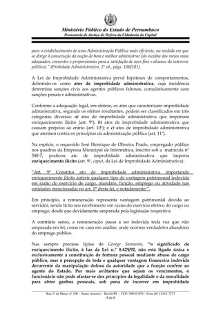 Ministério Público do Estado de Pernambuco
Promotoria de Justiça de Defesa da Cidadania da Capital
para o estabelecimento de uma Administração Pública mais eficiente, na medida em que
se dirige à consecução da noção de bem e melhor administrar (da escolha dos meios mais
adequados, coerentes e proporcionais para a satisfação de seus fins e alcance do interesse
público).” (Probidade Administrativa. 2ª ed., págs. 100/101).
A Lei de Improbidade Administrativa prevê hipóteses de comportamentos,
definindo-os como atos de improbidade administrativa, cuja incidência
determina sanções civis aos agentes públicos faltosos, cumulativamente com
sanções penais e administrativas.
Conforme a adequação legal, em síntese, os atos que caracterizam improbidade
administrativa, segundo os efeitos resultantes, podem ser classificados em três
categorias diversas: a) atos de improbidade administrativa que importam
enriquecimento ilícito (art. 9º); b) atos de improbidade administrativa que
causam prejuízo ao erário (art. 10º); e c) atos de improbidade administrativa
que atentam contra os princípios da administração pública (art. 11º).
Na espécie, o requerido José Henrique de Oliveira Prado, empregado público
nos quadros da Empresa Municipal de Informática, inscrito sob a matrícula nº
548-7, praticou ato de improbidade administrativa que importa
enriquecimento ilícito (art. 9º, caput, da Lei de Improbidade Administrativa):
“Art. 9° Constitui ato de improbidade administrativa importando
enriquecimento ilícito auferir qualquer tipo de vantagem patrimonial indevida
em razão do exercício de cargo, mandato, função, emprego ou atividade nas
entidades mencionadas no art. 1° desta lei, e notadamente:”.
Em princípio, a remuneração representa vantagem patrimonial devida ao
servidor, sendo lícito seu recebimento em razão do exercício efetivo do cargo ou
emprego, desde que devidamente amparada pela legislação respectiva.
A contrário senso, a remuneração passa a ser indevida toda vez que não
amparada em lei, como no caso em análise, onde ocorreu verdadeiro abandono
do emprego público.
Nas sempre precisas lições de George Sarmento, “o significado de
enriquecimento ilícito, à luz da Lei n.º 8.429/92, não está ligado única e
exclusivamente à constituição de fortuna pessoal mediante abuso de cargo
público, mas à percepção de toda e qualquer vantagem financeira indevida
decorrente da manipulação dolosa da autoridade que a função confere ao
agente do Estado. Por mais aviltantes que sejam os vencimentos, o
funcionário não pode afastar-se dos princípios da legalidade e da moralidade
para obter ganhos pessoais, sob pena de incorrer em improbidade
Rua 1º de Março nº 100 – Santo Antonio – Recife/PE – CEP: 50010-070 – Fone (81) 3182-7273
4 de 8
 