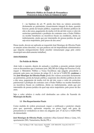 Ministério Público do Estado de Pernambuco
Promotoria de Justiça de Defesa da Cidadania da Capital
I - na hipótese do art. 9°, perda dos bens ou valores acrescidos
ilicitamente ao patrimônio, ressarcimento integral do dano, quando
houver, perda da função pública, suspensão dos direitos políticos de
oito a dez anos, pagamento de multa civil de até três vezes o valor do
acréscimo patrimonial e proibição de contratar com o Poder Público
ou receber benefícios ou incentivos fiscais ou creditícios, direta ou
indiretamente, ainda que por intermédio de pessoa jurídica da qual
seja sócio majoritário, pelo prazo de dez anos;”
Desse modo, devem ser aplicada ao requerido José Henrique de Oliveira Prado
as sanções acima descritas, vez que praticou ato de improbidade administrativa
que importa enriquecimento ilícito (receber remuneração paga pelo erário
municipal sem efetivamente trabalhar).
DOS PEDIDOS
Do Pedido de Mérito
Ante todo o exposto, depois de autuada e recebida a presente petição inicial
com os documentos que a instruem (arts. 282/283 do Código de Processo Civil),
requer o Ministério Público a Vossa Excelência seja julgada procedente a
presente ação para, nos termos do artigo 12, I, da Lei nº 8.429/92, condenar o
réu José Henrique de Oliveira Prado perda dos valores acrescidos ilicitamente
ao patrimônio, perda da função pública, suspensão dos direitos políticos de oito
a dez anos, pagamento de multa civil de até três vezes o valor do acréscimo
patrimonial e proibição de contratar com o Poder Público ou receber benefícios
ou incentivos fiscais ou creditícios, direta ou indiretamente, ainda que por
intermédio de pessoa jurídica da qual seja sócio majoritário, pelo prazo de dez
anos.
Seja o valor relativo à multa civil destinados aos cofres da Fazenda do
Município do Recife.
1.1 Dos Requerimentos Finais
Como medida de ordem processual, requer a notificação e posterior citação
para que, querendo, apresente resposta, no prazo legal, sob pena de
presumirem-se verdadeiros os fatos ora alegados (art. 17 da Lei n. 8.429/1992)
do demandado:
José Henrique de Oliveira Prado, residente à Rua General Abreu e Lima, 113,
apartamento 2301, Tamarineira, Recife/PE; e
Rua 1º de Março nº 100 – Santo Antonio – Recife/PE – CEP: 50010-070 – Fone (81) 3182-7273
7 de 8
 