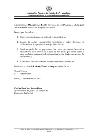 Ministério Público do Estado de Pernambuco
Promotoria de Justiça de Defesa da Cidadania da Capital
A intimação do Município do Recife, na pessoa do seu Procurador-Chefe, para
que, querendo, intervenha nos presentes autos;
Requer, por derradeiro:
1. O recebimento da presente ação sob o rito ordinário;
2. Isenção de custas, emolumentos, honorários e outras despesas na
conformidade do que dispõe o artigo 18 da LACP;
3. Condenação do Réu no pagamento das custas processuais, honorários
advocatícios, estes calculados à base de 20% (vinte por cento) sobre o
valor total da condenação e demais cominações de direito decorrentes da
sucumbência;
4. A produção de todos os meios de prova em direito permitidos.
Dá à causa o valor de R$ 1.000,00 (mil reais) para efeitos fiscais.
Nestes Termos
P. Deferimento
Recife, 21 de setembro de 2011.
Charles Hamilton Santos Lima
26º Promotor de Justiça de Defesa da
Cidadania da Capital
Rua 1º de Março nº 100 – Santo Antonio – Recife/PE – CEP: 50010-070 – Fone (81) 3182-7273
8 de 8
 