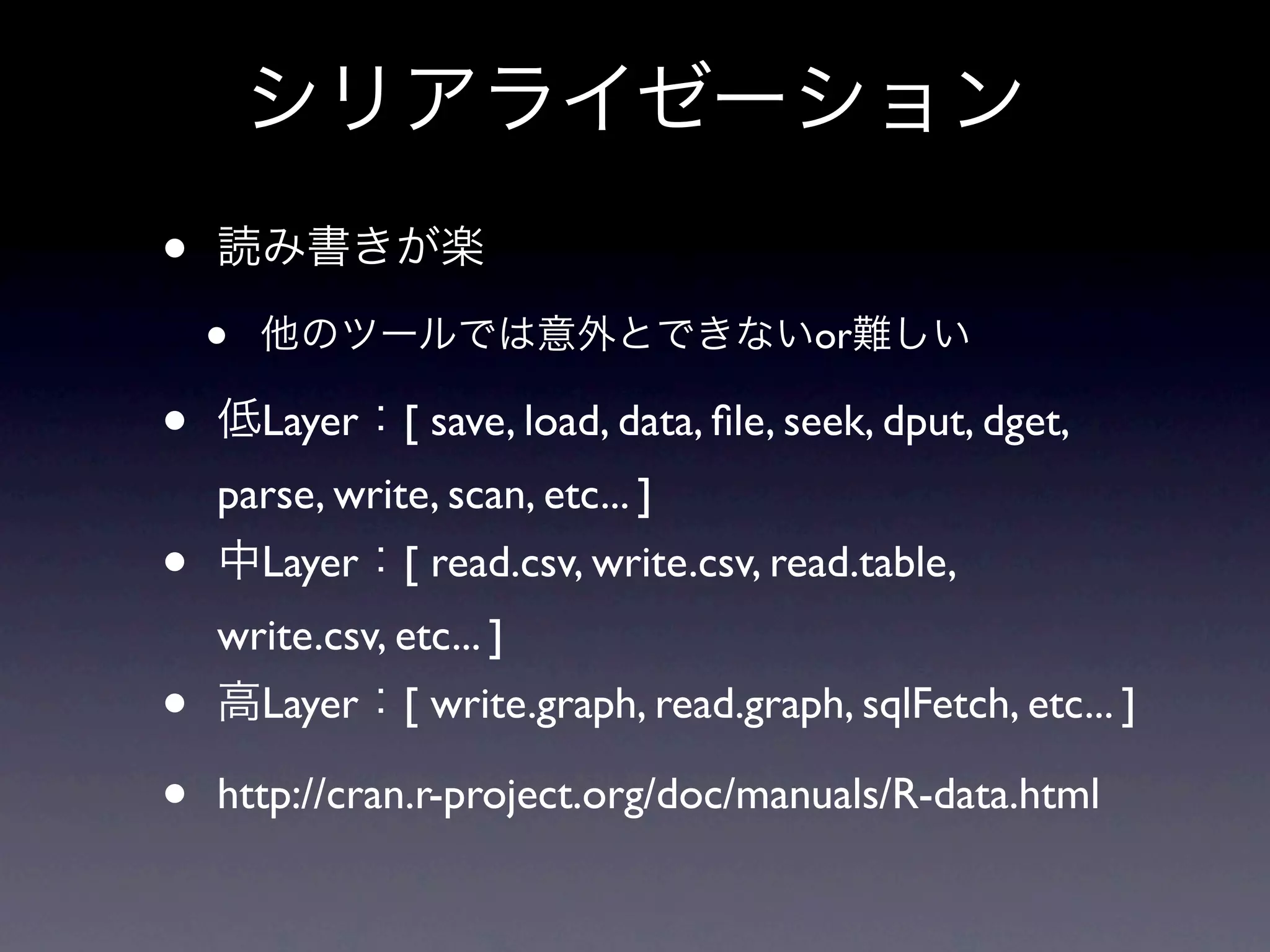 • • or • Layer [ save, load, data, ﬁle, seek, dput, dget, parse, write, scan, etc... ] • Layer [ read.csv, write.csv, read.table, write.csv, etc... ] • Layer [ write.graph, read.graph, sqlFetch, etc... ] • http://cran.r-project.org/doc/manuals/R-data.html 