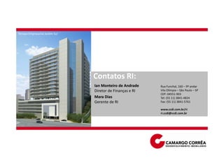 Terraço Empresarial Jardim Sul




                                 Contatos RI:
                                 Ian Monteiro de Andrade    Rua Funchal, 160 – 9º andar
                                 Diretor de Finanças e RI   Vila Olímpia – São Paulo – SP
                                                            CEP: 04551-903
                                 Mara Dias                  Tel: (55 11) 3841-4824
                                 Gerente de RI              Fax: (55 11) 3841-5761

                                                            www.ccdi.com.br/ri
                                                            ri.ccdi@ccdi.com.br
 