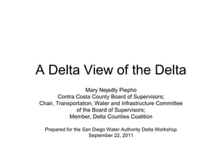 A Delta View of the Delta
Mary Nejedly Piepho
Contra Costa County Board of Supervisors;
Chair, Transportation, Water and Infrastructure Committee
of the Board of Supervisors;
Member, Delta Counties Coalition
Prepared for the San Diego Water Authority Delta Workshop
September 22, 2011
 