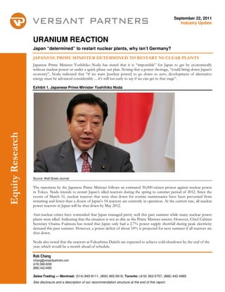 September 22, 2011
                                                                                                                   Industry Update



                  URANIUM REACTION
                  Japan “determined” to restart nuclear plants, why isn’t Germany?

                  JAPANESE PRIME MINISTER DETERMINED TO RESTART NUCLEAR PLANTS
                  Japanese Prime Minister Yoshihiko Noda has stated that it is “impossible” for Japan to get by economically
                  without nuclear power or under a quick phase out plan. Noting that a power shortage, “could bring down Japan’s
                  economy”, Noda indicated that “if we want [nuclear power] to go down to zero, development of alternative
                  energy must be advanced considerably ... it’s still too early to say if we can get to that stage”.

                  Exhibit 1. Japanese Prime Minister Yoshihiko Noda
Equity Research




                  Source: Wall Street Journal


                  The statement by the Japanese Prime Minister follows an estimated 30,000 citizen protest against nuclear power
                  in Tokyo. Noda intends to restart Japan’s idled reactors during the spring to summer period of 2012. Since the
                  events of March 11, nuclear reactors that were shut down for routine maintenance have been prevented from
                  restarting and fewer than a dozen of Japan’s 54 reactors are currently in operation. At the current rate, all nuclear
                  power reactors in Japan will be shut down by May 2012.

                  Anti-nuclear critics have contended that Japan managed pretty well this past summer while many nuclear power
                  plants were idled. Indicating that the situation is not as dire as the Prime Minister asserts. However, Chief Cabinet
                  Secretary Osamu Fujimura has noted that Japan only had a 2.7% power supply shortfall during peak electricity
                  demand this past summer. However, a power deficit of about 10% is projected for next summer if all reactors are
                  shut down.

                  Noda also noted that the reactors at Fukushima Daiichi are expected to achieve cold shutdown by the end of the
                  year, which would be a month ahead of schedule.

                  Rob Chang
                  rchang@versantpartners.com
                  (416) 849-5008
                  (866) 442-4485

                  Sales/Trading — Montreal: (514) 845-8111, (800) 465-5616; Toronto: (416) 363-5757, (866) 442-4485
                  See disclosure and a description of our recommendation structure at the end of this report.
 