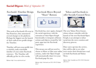 Social Digest: Week of September 19

Facebook’s Timeline Design
                   Facebook Moves Beyond                                Yahoo and Facebook to
                                                  “Share” Buttons
                               offer Socially Curated News




This week at Facebook’s f8 event in        Facebook has, once again, changed                     The new Yahoo News feature,
San Francisco, they announced              the social experience with the                        whose release coincides with the
several changes to the platform.           extension of their Open Graph                         launch of the new Facebook Open
Perhaps the biggest was the launch         functionality to integrate arbitrary                  Graph, is an attempt to infuse
of their radical new proﬁle design –       actions and objects created by 3rd                    social into the news curation and
the Timeline. 
                            party apps into the Facebook                          discovery process.
                                           experience. 
Timeline will turn your proﬁle into                                            Once users opt into the service,
a colorful, easily searchable              This means you will not need to     they will be able to see what
timeline of your entire Facebook           choose to Share or Like your online news stories their friends have read
existence. The Timeline will               actions,, rather the Open Graph     on both Facebook and Yahoo
ofﬁcially go live in a few weeks.
         will automatically share it to your News.
                                           Facebook page for you.
Reference: http://www.readwriteweb.com/
                                                         Reference: http://mashable.com/2011/09/22/facebook-
                                                                                                 yahoo-news/
                                           Reference: http://techcrunch.com/2011/09/22/button-
                                           down/
 