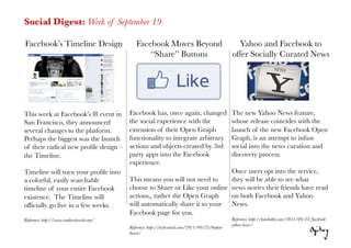Social Digest: Week of September 19

Facebook’s Timeline Design
                   Facebook Moves Beyond                                Yahoo and Facebook to
                                                  “Share” Buttons
                               offer Socially Curated News




This week at Facebook’s f8 event in        Facebook has, once again, changed                     The new Yahoo News feature,
San Francisco, they announced              the social experience with the                        whose release coincides with the
several changes to the platform.           extension of their Open Graph                         launch of the new Facebook Open
Perhaps the biggest was the launch         functionality to integrate arbitrary                  Graph, is an attempt to infuse
of their radical new proﬁle design –       actions and objects created by 3rd                    social into the news curation and
the Timeline. 
                            party apps into the Facebook                          discovery process.
                                           experience. 
Timeline will turn your proﬁle into                                            Once users opt into the service,
a colorful, easily searchable              This means you will not need to     they will be able to see what
timeline of your entire Facebook           choose to Share or Like your online news stories their friends have read
existence. The Timeline will               actions,, rather the Open Graph     on both Facebook and Yahoo
ofﬁcially go live in a few weeks.
         will automatically share it to your News.
                                           Facebook page for you.
Reference: http://www.readwriteweb.com/
                                                         Reference: http://mashable.com/2011/09/22/facebook-
                                                                                                 yahoo-news/
                                           Reference: http://techcrunch.com/2011/09/22/button-
                                           down/
 