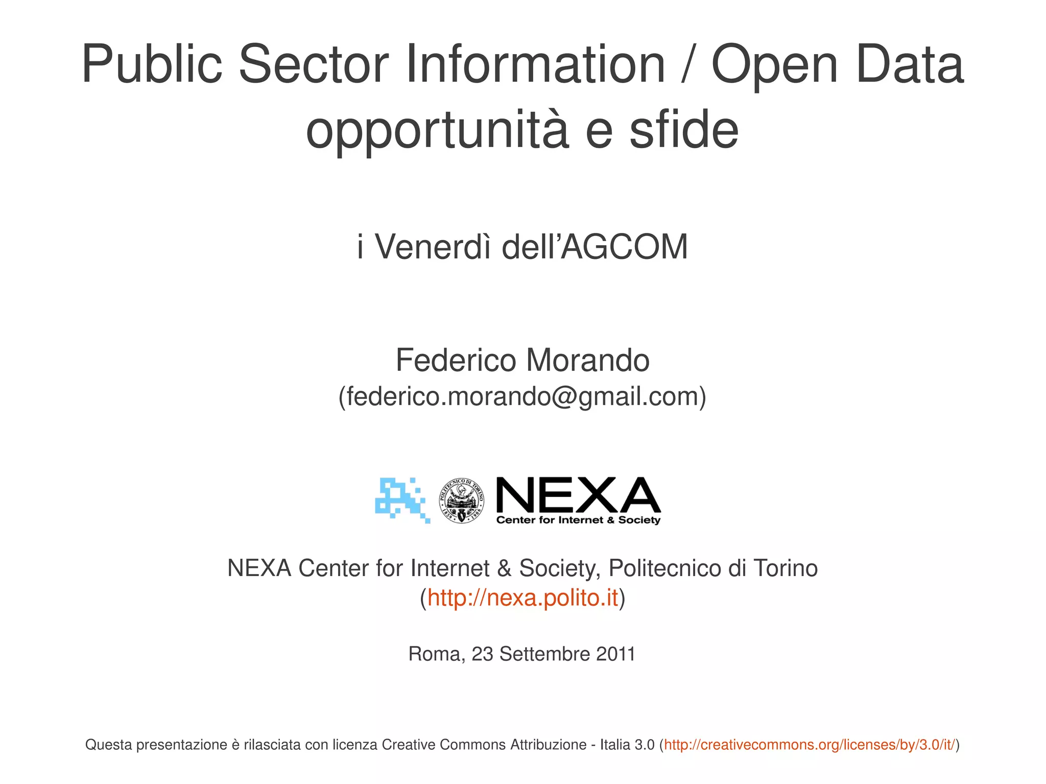 Public Sector Information / Open Data
             opportunità e sfide

                                              i Venerdì dell’AGCOM


                                                    Federico Morando
                                           (federico.morando@gmail.com)




                          NEXA Center for Internet & Society, Politecnico di Torino
                                           (http://nexa.polito.it)

                                                      Roma, 23 Settembre 2011


                                                                         
    Questa presentazione è rilasciata con licenza Creative Commons Attribuzione ­ Italia 3.0 (http://creativecommons.org/licenses/by/3.0/it/)
 
