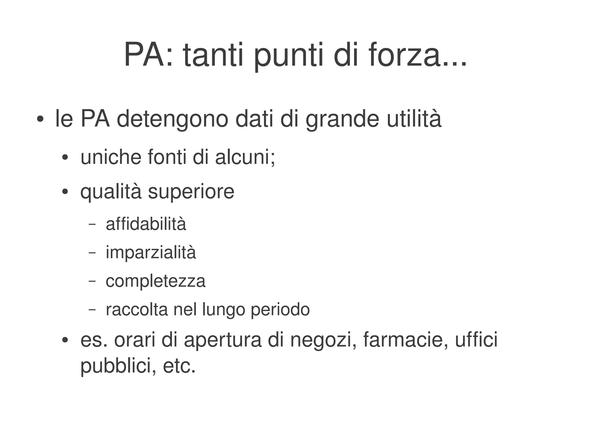 PA: tanti punti di forza...
    ●   le PA detengono dati di grande utilità
        ●   uniche fonti di alcuni;
        ●   qualità superiore
             –   affidabilità
             –   imparzialità
             –   completezza
             –   raccolta nel lungo periodo
        ●   es. orari di apertura di negozi, farmacie, uffici 
            pubblici, etc.
                                          
 