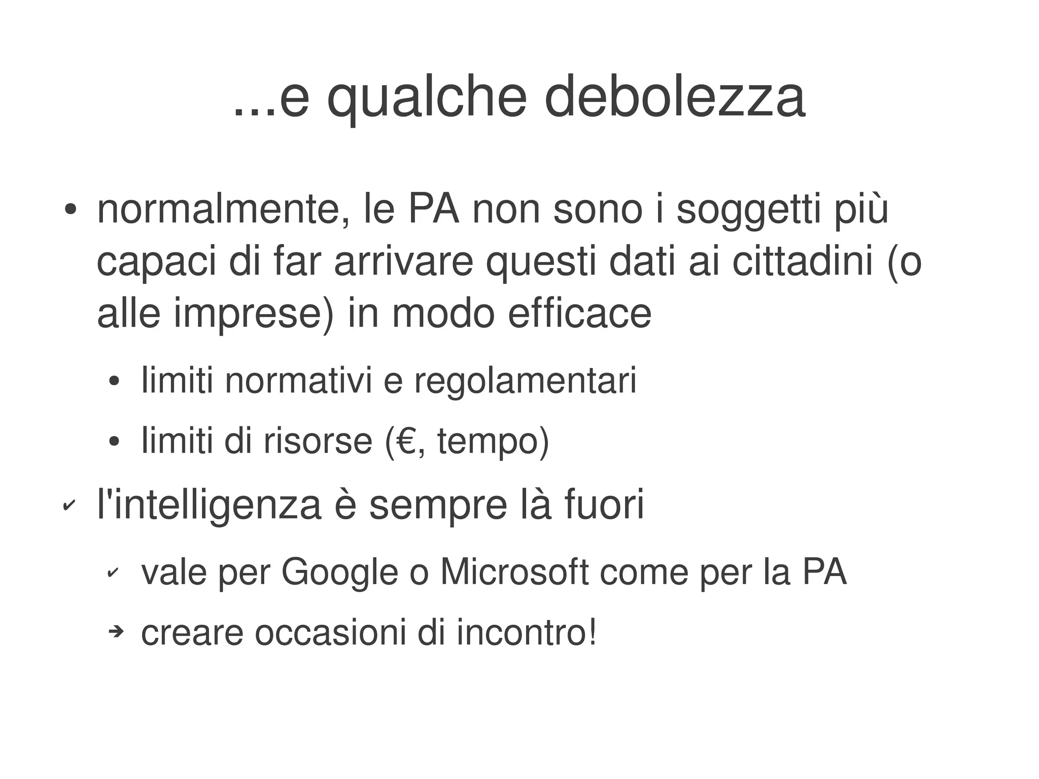 ...e qualche debolezza
    ●   normalmente, le PA non sono i soggetti più 
        capaci di far arrivare questi dati ai cittadini (o 
        alle imprese) in modo efficace
        ●   limiti normativi e regolamentari
        ●   limiti di risorse (€, tempo)
    ✔   l'intelligenza è sempre là fuori
        ✔   vale per Google o Microsoft come per la PA
        ➔   creare occasioni di incontro!

                                      
 