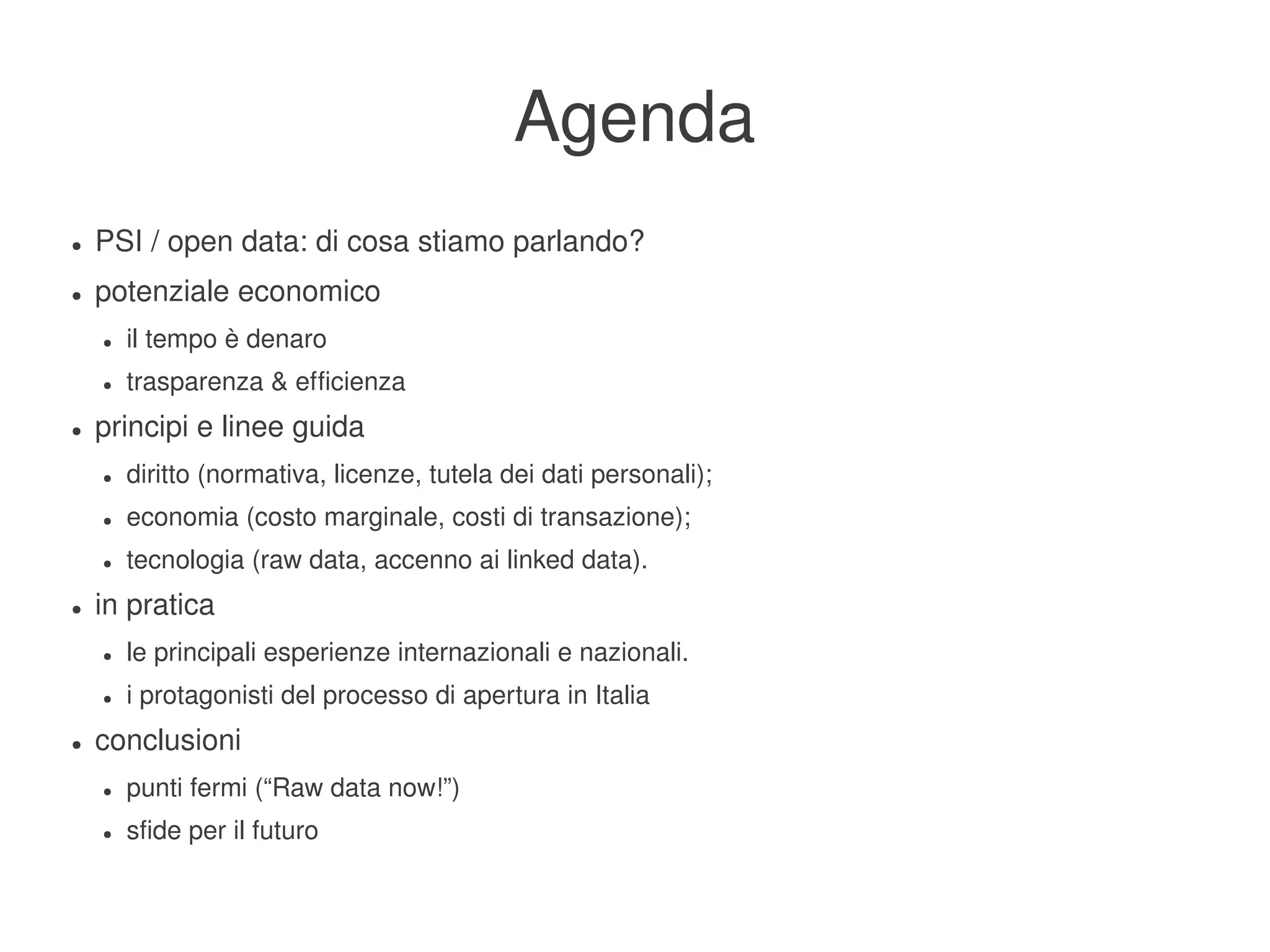 Agenda
    ●   PSI / open data: di cosa stiamo parlando?
    ●   potenziale economico
        ●   il tempo è denaro
        ●   trasparenza & efficienza
    ●   principi e linee guida
        ●   diritto (normativa, licenze, tutela dei dati personali);
        ●   economia (costo marginale, costi di transazione);
        ●   tecnologia (raw data, accenno ai linked data).
    ●   in pratica
        ●   le principali esperienze internazionali e nazionali.
        ●   i protagonisti del processo di apertura in Italia
    ●   conclusioni
        ●   punti fermi (“Raw data now!”)
        ●   sfide per il futuro
                                                             
 