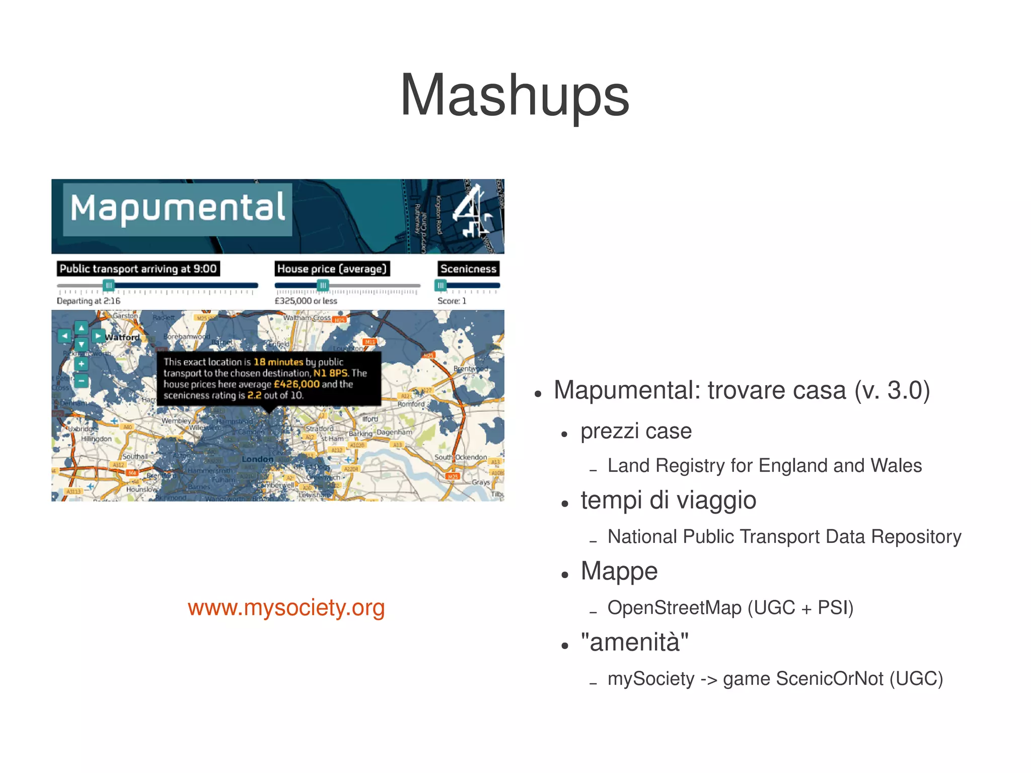 Mashups



                               ●   Mapumental: trovare casa (v. 3.0)
                                   ●   prezzi case
                                       –   Land Registry for England and Wales
                                   ●   tempi di viaggio
                                       –   National Public Transport Data Repository
                                   ●   Mappe
    www.mysociety.org                  –   OpenStreetMap (UGC + PSI)
                                   ●   "amenità"
                                       –   mySociety ­> game ScenicOrNot (UGC)
                            
 