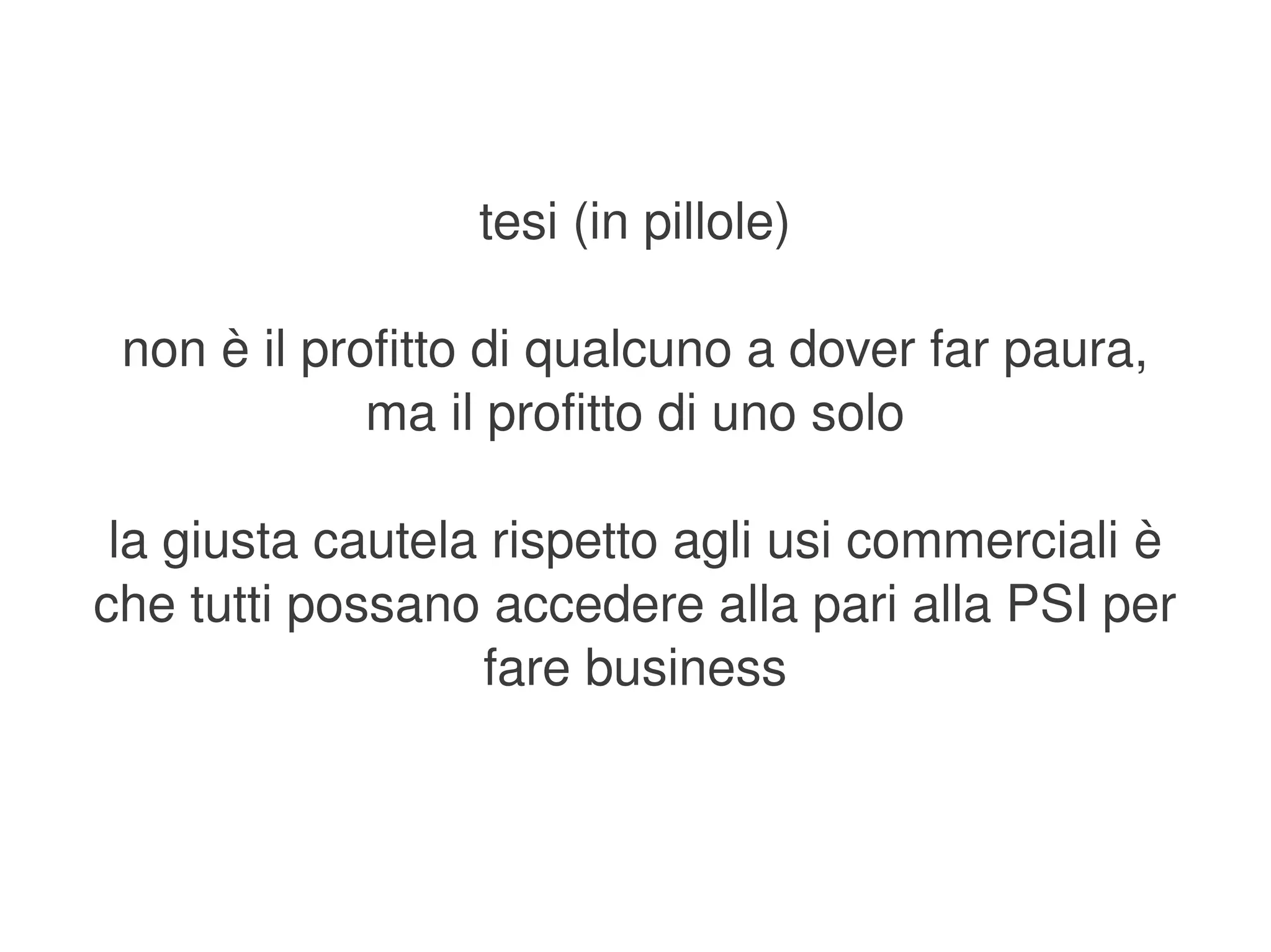 tesi (in pillole)

     non è il profitto di qualcuno a dover far paura,
                 ma il profitto di uno solo

     la giusta cautela rispetto agli usi commerciali è 
    che tutti possano accedere alla pari alla PSI per 
                      fare business


                              
 