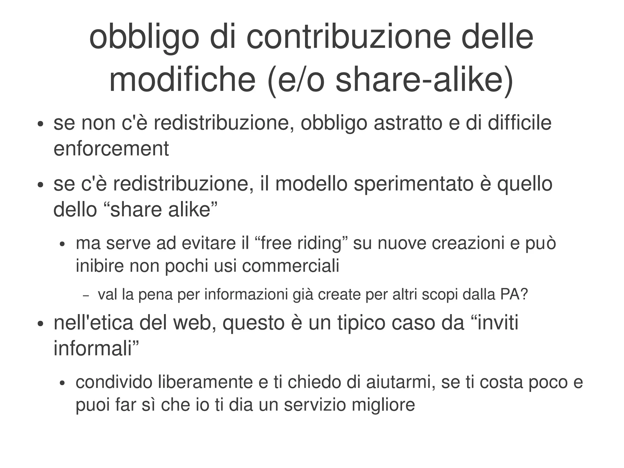 obbligo di contribuzione delle 
                 modifiche (e/o share­alike)
    ●   se non c'è redistribuzione, obbligo astratto e di difficile 
        enforcement
    ●   se c'è redistribuzione, il modello sperimentato è quello 
        dello “share alike”
        ●   ma serve ad evitare il “free riding” su nuove creazioni e può 
            inibire non pochi usi commerciali
            –   val la pena per informazioni già create per altri scopi dalla PA?
    ●   nell'etica del web, questo è un tipico caso da “inviti 
        informali”
        ●   condivido liberamente e ti chiedo di aiutarmi, se ti costa poco e 
            puoi far sì che io ti dia un servizio migliore
                                                 
 