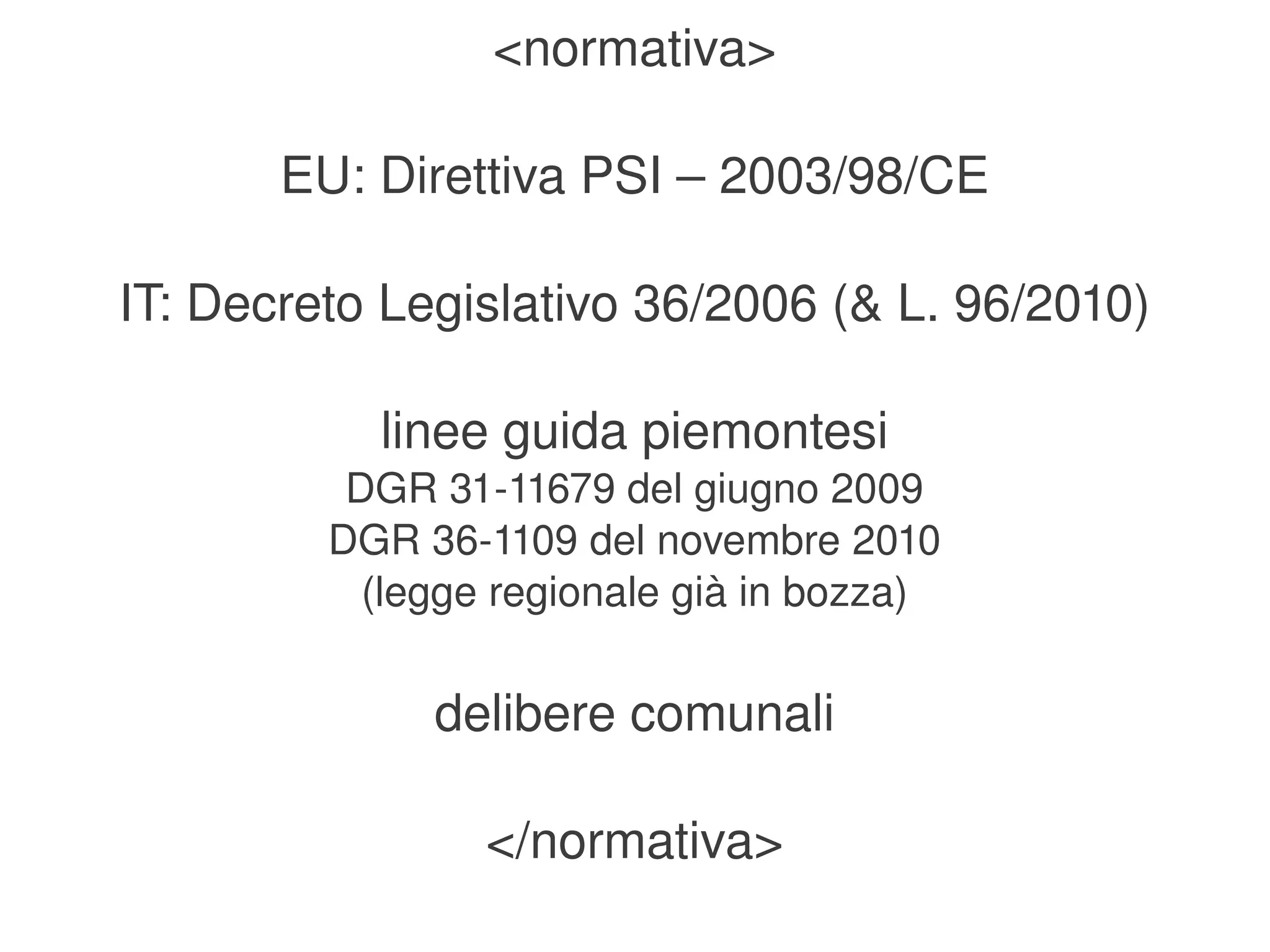 <normativa>

           EU: Direttiva PSI – 2003/98/CE

    IT: Decreto Legislativo 36/2006 (& L. 96/2010)

               linee guida piemontesi
              DGR 31­11679 del giugno 2009
             DGR 36­1109 del novembre 2010
               (legge regionale già in bozza)

                  delibere comunali

                     </normativa>
                             
 