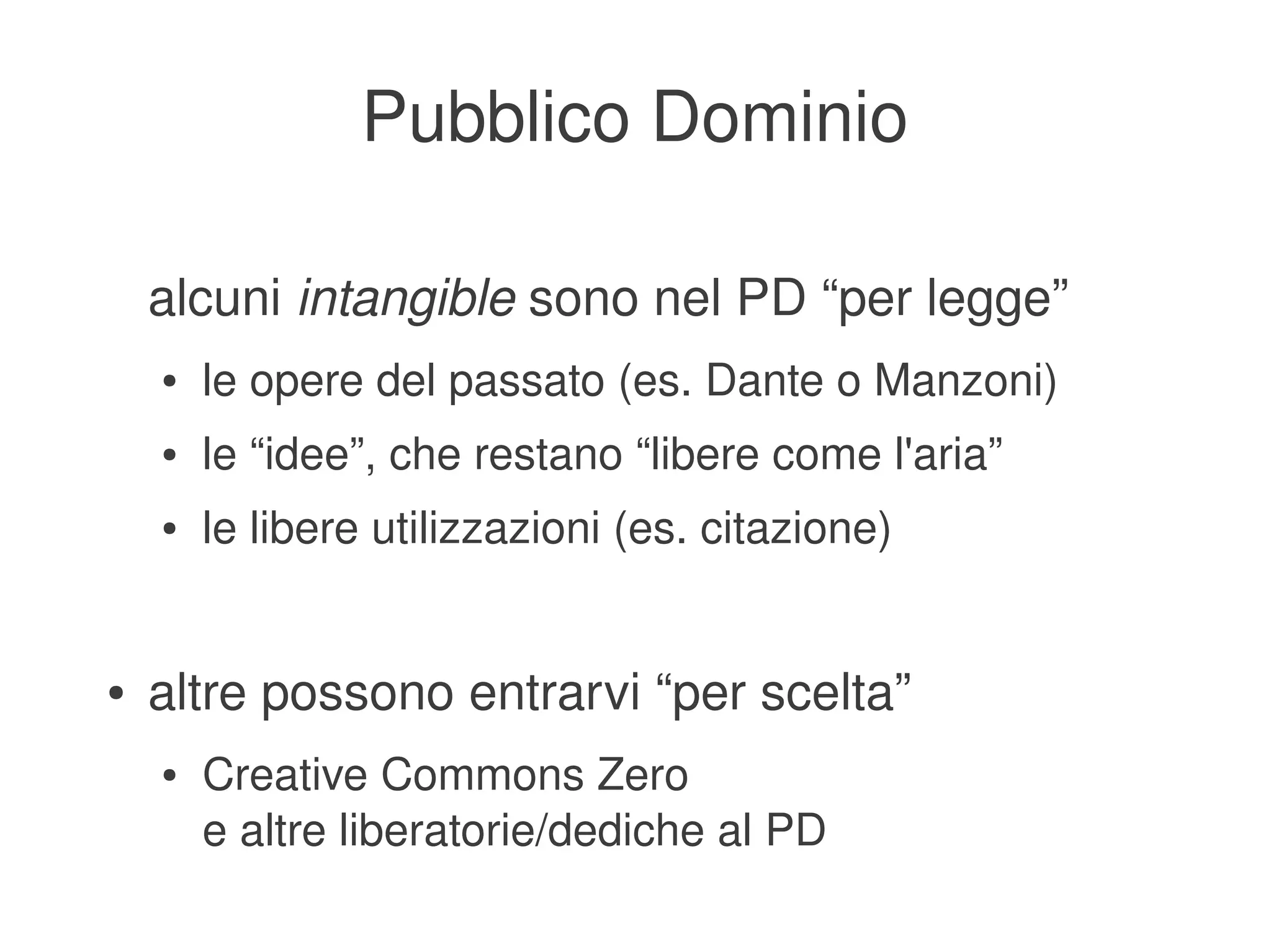 Pubblico Dominio

        alcuni intangible sono nel PD “per legge”
        ●   le opere del passato (es. Dante o Manzoni)
        ●   le “idee”, che restano “libere come l'aria”
        ●   le libere utilizzazioni (es. citazione)


    ●   altre possono entrarvi “per scelta”
        ●   Creative Commons Zero
            e altre liberatorie/dediche al PD
                                     
 
