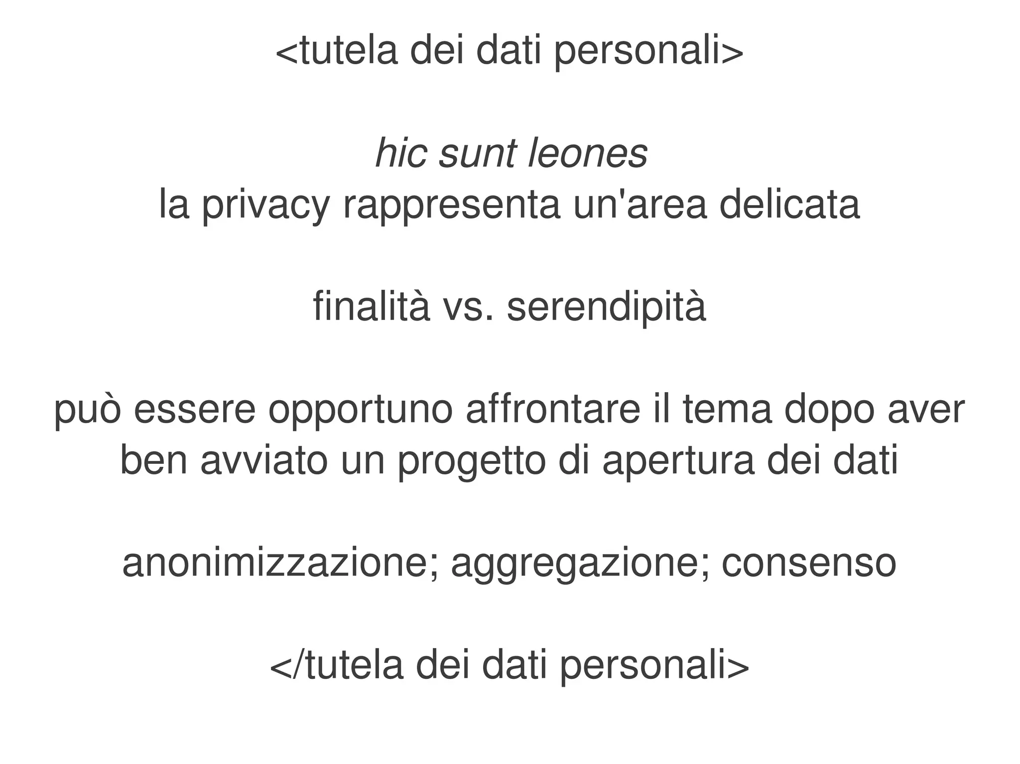 <tutela dei dati personali>

                  hic sunt leones
     la privacy rappresenta un'area delicata

              finalità vs. serendipità

può essere opportuno affrontare il tema dopo aver 
   ben avviato un progetto di apertura dei dati

    anonimizzazione; aggregazione; consenso

           </tutela dei dati personali>
                          
 