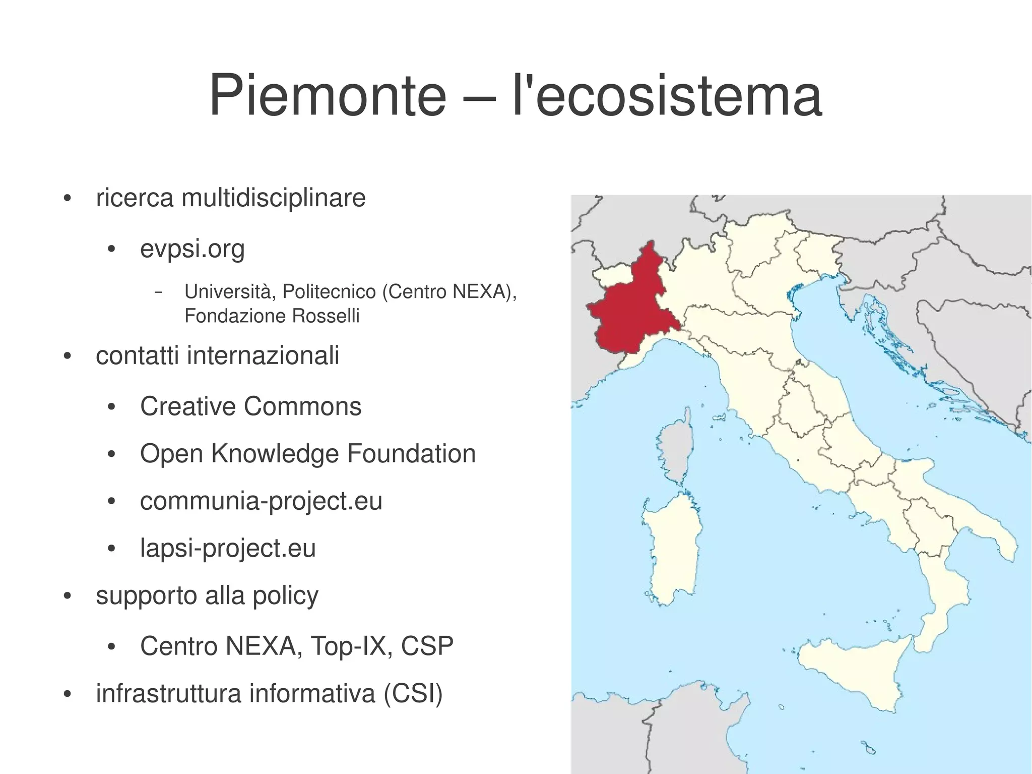 Piemonte – l'ecosistema
    ●   ricerca multidisciplinare
         ●   evpsi.org
              –   Università, Politecnico (Centro NEXA), 
                  Fondazione Rosselli
    ●   contatti internazionali
         ●   Creative Commons
         ●   Open Knowledge Foundation
         ●   communia­project.eu
         ●   lapsi­project.eu
    ●   supporto alla policy
         ●   Centro NEXA, Top­IX, CSP
    ●   infrastruttura informativa (CSI)
                                                        
 