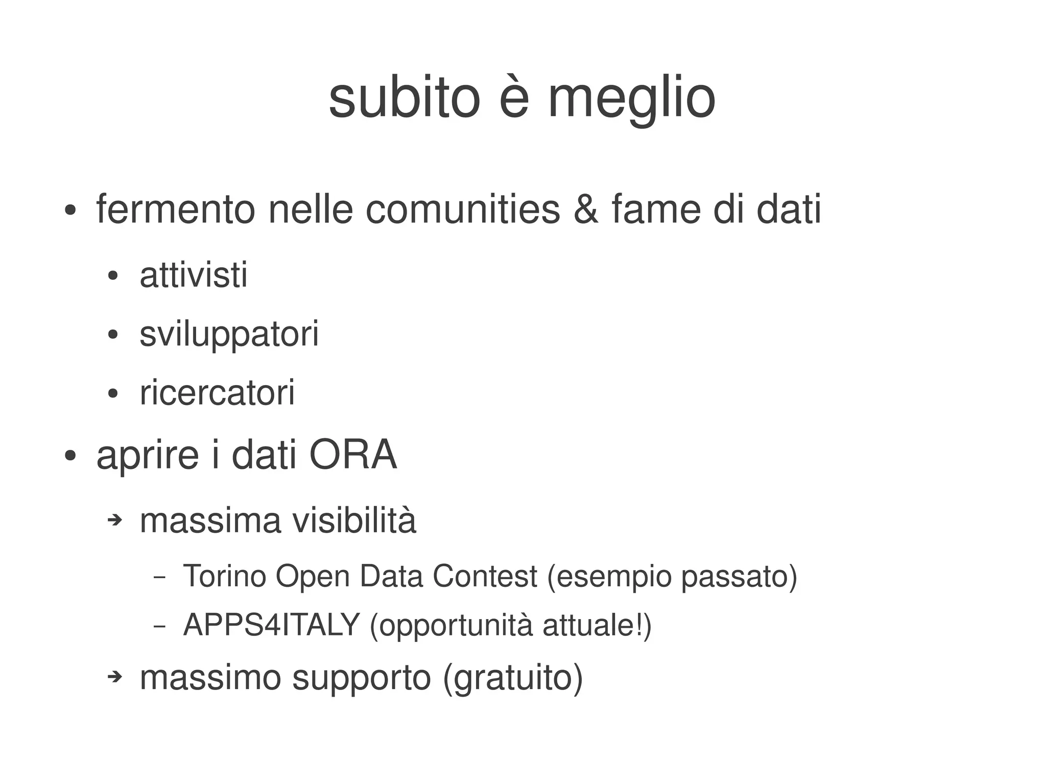 subito è meglio
    ●   fermento nelle comunities & fame di dati
        ●   attivisti
        ●   sviluppatori
        ●   ricercatori
    ●   aprire i dati ORA
        ➔   massima visibilità
             –   Torino Open Data Contest (esempio passato)
             –   APPS4ITALY (opportunità attuale!)
        ➔   massimo supporto (gratuito)
                                         
 