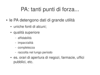 PA: tanti punti di forza...
    ●   le PA detengono dati di grande utilità
        ●   uniche fonti di alcuni;
        ●   qualità superiore
             –   affidabilità
             –   imparzialità
             –   completezza
             –   raccolta nel lungo periodo
        ●   es. orari di apertura di negozi, farmacie, uffici 
            pubblici, etc.
                                          
 