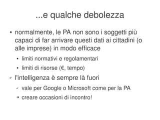...e qualche debolezza
    ●   normalmente, le PA non sono i soggetti più 
        capaci di far arrivare questi dati ai cittadini (o 
        alle imprese) in modo efficace
        ●   limiti normativi e regolamentari
        ●   limiti di risorse (€, tempo)
    ✔   l'intelligenza è sempre là fuori
        ✔   vale per Google o Microsoft come per la PA
        ➔   creare occasioni di incontro!

                                      
 