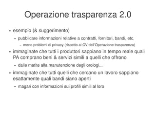 Operazione trasparenza 2.0
    ●   esempio (& suggerimento)
        ●   pubblicare informazioni relative a contratti, fornitori, bandi, etc.
             –   meno problemi di privacy (rispetto ai CV dell'Operazione trasparenza)
    ●   immaginate che tutti i produttori sappiano in tempo reale quali 
        PA comprano beni & servizi simili a quelli che offrono
        ●   dalle matite alla manutenzione degli orologi...
    ●   immaginate che tutti quelli che cercano un lavoro sappiano 
        esattamente quali bandi siano aperti
        ●   magari con informazioni sui profili simili al loro




                                                   
 