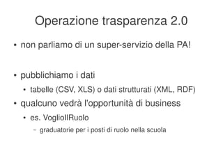 Operazione trasparenza 2.0
    ●   non parliamo di un super­servizio della PA!


    ●   pubblichiamo i dati
        ●   tabelle (CSV, XLS) o dati strutturati (XML, RDF)
    ●   qualcuno vedrà l'opportunità di business
        ●   es. VoglioIlRuolo
            –   graduatorie per i posti di ruolo nella scuola


                                          
 