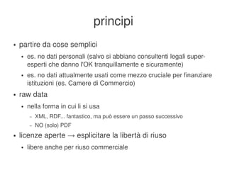 principi
    ●   partire da cose semplici
        ●   es. no dati personali (salvo si abbiano consultenti legali super­
            esperti che danno l'OK tranquillamente e sicuramente)
        ●   es. no dati attualmente usati come mezzo cruciale per finanziare 
            istituzioni (es. Camere di Commercio)
    ●   raw data
        ●   nella forma in cui li si usa
             –   XML, RDF... fantastico, ma può essere un passo successivo
             –   NO (solo) PDF
    ●   licenze aperte → esplicitare la libertà di riuso
        ●   libere anche per riuso commerciale
                                                
 