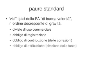 paure standard
    ●   “vizi” tipici della PA “di buona volontà”,
        in ordine decrescente di gravità:
        ●   divieto di uso commerciale
        ●   obbligo di registrazione
        ●   obbligo di contribuzione (delle correzioni)
        ●   obbligo di attribuzione (citazione della fonte)




                                     
 
