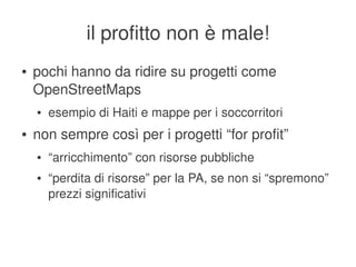 il profitto non è male!
    ●   pochi hanno da ridire su progetti come 
        OpenStreetMaps
        ●   esempio di Haiti e mappe per i soccorritori
    ●   non sempre così per i progetti “for profit”
        ●   “arricchimento” con risorse pubbliche
        ●   “perdita di risorse” per la PA, se non si “spremono” 
            prezzi significativi



                                     
 