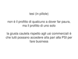 tesi (in pillole)

     non è il profitto di qualcuno a dover far paura,
                 ma il profitto di uno solo

     la giusta cautela rispetto agli usi commerciali è 
    che tutti possano accedere alla pari alla PSI per 
                      fare business


                              
 