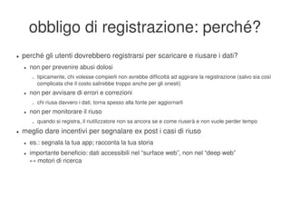 obbligo di registrazione: perché?
    ●   perché gli utenti dovrebbero registrarsi per scaricare e riusare i dati?
        ●   non per prevenire abusi dolosi
            –   tipicamente, chi volesse compierli non avrebbe difficoltà ad aggirare la registrazione (salvo sia così 
                complicata che il costo salirebbe troppo anche per gli onesti)
        ●   non per avvisare di errori e correzioni
            –   chi riusa davvero i dati, torna spesso alla fonte per aggiornarli
        ●   non per monitorare il riuso
            –   quando si registra, il riutilizzatore non sa ancora se e come riuserà e non vuole perder tempo
    ●   meglio dare incentivi per segnalare ex post i casi di riuso
        ●   es.: segnala la tua app; racconta la tua storia
        ●   importante beneficio: dati accessibili nel “surface web”, non nel “deep web”
            ↔ motori di ricerca




                                                                
 
