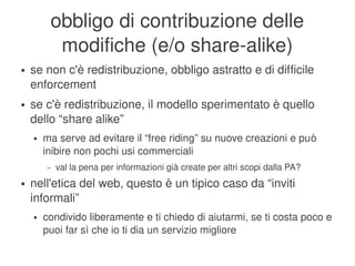 obbligo di contribuzione delle 
                 modifiche (e/o share­alike)
    ●   se non c'è redistribuzione, obbligo astratto e di difficile 
        enforcement
    ●   se c'è redistribuzione, il modello sperimentato è quello 
        dello “share alike”
        ●   ma serve ad evitare il “free riding” su nuove creazioni e può 
            inibire non pochi usi commerciali
            –   val la pena per informazioni già create per altri scopi dalla PA?
    ●   nell'etica del web, questo è un tipico caso da “inviti 
        informali”
        ●   condivido liberamente e ti chiedo di aiutarmi, se ti costa poco e 
            puoi far sì che io ti dia un servizio migliore
                                                 
 