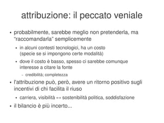 attribuzione: il peccato veniale
    ●   probabilmente, sarebbe meglio non pretenderla, ma 
        “raccomandarla” semplicemente
        ●   in alcuni contesti tecnologici, ha un costo
            (specie se si impongono certe modalità)
        ●   dove il costo è basso, spesso ci sarebbe comunque
            interesse a citare la fonte
             –   credibilità; completezza
    ●   l'attribuzione può, però, avere un ritorno positivo sugli 
        incentivi di chi facilita il riuso
        ●   carriera, visibilità ↔ sostenibilità politica, soddisfazione
    ●   il bilancio è più incerto...
                                             
 