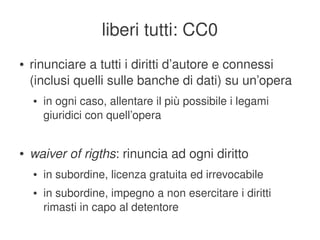 liberi tutti: CC0
    ●   rinunciare a tutti i diritti d’autore e connessi 
        (inclusi quelli sulle banche di dati) su un’opera
        ●   in ogni caso, allentare il più possibile i legami 
            giuridici con quell’opera


    ●   waiver of rigths: rinuncia ad ogni diritto
        ●   in subordine, licenza gratuita ed irrevocabile
        ●   in subordine, impegno a non esercitare i diritti 
            rimasti in capo al detentore
                                      
 